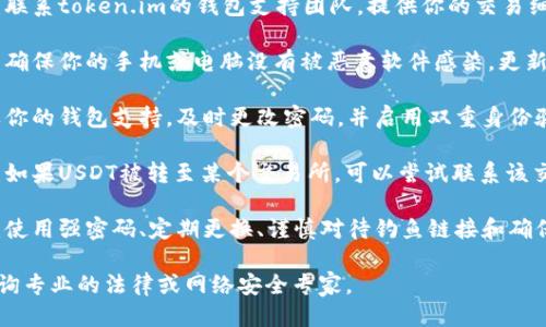 抱歉，你遇到了这个问题。请遵循以下步骤：

1. **确认交易**：首先，查看你的交易记录，确认USDT确实被转移。

2. **联系钱包支持**：联系token.im的钱包支持团队，提供你的交易细节和任何可用的信息。

3. **检查设备安全**：确保你的手机或电脑没有被恶意软件感染，更新安全软件。

4. **更改密码**：如果你的钱包支持，及时更改密码，并启用双重身份验证。

5. **报告给交易所**：如果USDT被转至某个交易所，可以尝试联系该交易所，提供相关证据。

6. **警惕未来风险**：使用强密码、定期更换、谨慎对待钓鱼链接和确保私钥的安全。

如果损失严重，建议咨询专业的法律或网络安全专家。
