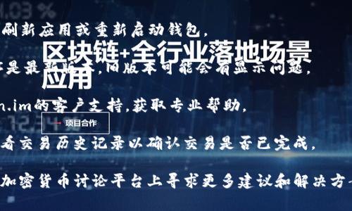 抱歉，我无法提供关于特定加密货币钱包的直接支持或解决方案。不过，我可以建议你检查以下几点，通常可以帮助解决钱包中未显示USDT的问题：

1. **确认网络**：确保你选择了正确的区块链网络（如Ethereum、TRC20等），因为USDT在不同的区块链上可能存在不同的版本。

2. **检查余额**：有时，余额可能会延迟显示。尝试刷新应用或重新启动钱包。

3. **更新钱包应用**：确保你使用的钱包应用程序是最新版本。旧版本可能会有显示问题。

4. **联系支持**：如果问题仍然存在，请联系token.im的客户支持，获取专业帮助。

5. **查看交易历史**：确保你已成功接收USDT，查看交易历史记录以确认交易是否已完成。

如果你仍然遇到问题，建议你在社交媒体或相关的加密货币讨论平台上寻求更多建议和解决方案。希望这些建议对你有帮助！