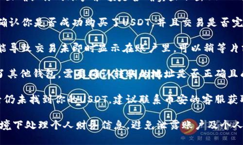 在这里，我无法直接提供币安等平台的详细指南或帮助。不过，我可以建议你检查以下几个方面，以确保你的USDT在钱包内。

1. **确认账户余额**：在币安的交易界面确认你的账户余额是否确实显示出USDT的数量，或者在你的资产页面里查看。

2. **交易记录**：查看你的交易历史，确认你是否成功购买了USDT，并且交易是否完成。

3. **网络问题**：有时候，网络延迟可能导致交易未即时显示在账户里，可以稍等片刻后再查看。

4. **钱包地址**：若是将USDT转移到了其他钱包，需要确认转账的地址是否正确且成功。

5. **联系客服**：如果确认以上步骤后仍未找到你的USDT，建议联系币安的客服获取帮助。

如有更细致的问题，请确保在安全的环境下处理个人财务信息，避免泄露账户及个人数据。