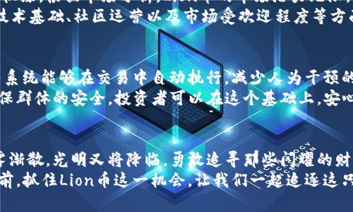 解密Lion币：在数字货币森林中找到你的财富狮子
Lion币, 虚拟币, 数字货币/guanjianci

引言：万物皆可交易，财富的狮子随处可寻
在当今这个数字化的时代，虚拟币如同早晨阳光中的露珠，闪烁着万种可能。尤其是Lion币，宛如一只雄狮，在数字货币的森林中游弋。有人曾说，投资如同在茫茫大海中寻找宝藏，而Lion币就像那颗闪耀的明珠，静静等待你的发掘。本文将深入探讨Lion币的魅力所在，帮助读者在这片数字世界中找到属于自己的财富狮子。

Lion币的由来：一段创业史诗
追溯Lion币的产生，就如同翻开一部激动人心的小说。它的创始团队由一群对区块链技术充满热情的年轻人组成，他们在名为“数字时代”的户外咖啡馆中激荡思想。Lion币的设计理念围绕“强大与灵活”，就如一只在草原上自由奔跑的狮子，既能面对挑战，又能拥抱机会。
Lion币的名字来源于“狮子”的象征意义，代表着力量、勇气与领导力。在这个瞬息万变的数字货币市场，Lion币如同那只勇敢无畏的狮子，时刻准备着迎接挑战，创造出令人振奋的财富故事。

Lion币的特性：保障与创新的双重结合
Lion币在技术上的创新与保障体系，恰似一座坚固的城堡，保护着投资者的财富不受侵扰。首先，Lion币采用了最先进的区块链技术，确保每一笔交易都如晨雾中的老桥般透明、安全。无论你是经验丰富的投资者，还是初入市场的新手，都能在这座数字城堡中找到栖息之所。
其次，Lion币的社区生态系统如同一片繁茂的森林，里面聚集了大量志同道合的投资者和使用者。他们共同维护着这一生态的健康发展，使Lion币不仅仅是一种投资选择，更是一个共创共赢的社区。

如何获取Lion币：从草原到城市的旅程
想要获取Lion币？那就像在尘土飞扬的草原上追逐黎明的阳光，勇敢地迈出第一步吧！首先，你需要选择一个安全可靠的钱包，犹如为你的财富搭建一个坚固的庇护所。随后，你可以通过在各大交易所购买Lion币，用几次简单的操作就能够将其拥入怀中。
除了直接购买，参与Lion币的挖矿也是一种吸引人的选择。就像在泥土中播种，悉心浇水，耐心等待收获的季节。通过提供计算能力参与到Lion币的网络中，用户可以获得相应的奖励。如此循环，不断种下财富的种子，最终收获丰硕的果实。

Lion币的投资前景：一场财富的狩猎之旅
在数字货币这个充满机遇与挑战的丛林中，Lion币崭露头角，犹如草原上那只意气风发的狮子，吸引着一波又一波的投资者前来捕捉这份机缘。根据市场分析，Lion币的市场潜力无限，专家们纷纷预测其将成为未来几年内增长最快的数字货币之一。
当我们置身于这个充满竞争的森林中，不禁要思考：是否是时候让自己的投资组合中加入这样一只勇敢的狮子？经过仔细分析，Lion币在技术基础、社区运营以及市场受欢迎程度等方面均展现出强劲的成长潜力，值得投资者在此刻做出决策。

安全性：稳健投资的守护者
任何投资都伴随着风险，Lion币也不例外。然而，它的安全特性如同一个忠实的守护者，时刻保护着投资者的资产。首先，Lion币的智能合约系统能够在交易中自动执行，减少人为干预的可能性，从而降低风险。
此外，Lion币的团队不断进行安全审计和技术更新，以确保资产的安全。这就好比那只警觉的狮子，在暗夜中随时准备应对突发的威胁，确保群体的安全。投资者可以在这个基础上，安心地布局自己的财富蓝图。

结语：追寻狮子的脚步，拥抱财富的未来
在这片数字货币的丛林中，每个人都有机会找到属于自己的狮子。Lion币以其独特的价值和强大的潜力，成为投资者的热门选择。正如晨雾渐散，光明又将降临，勇敢追寻那些闪耀的财富巨兽，将在意想不到的角落为你带来丰厚的回报。
投资不仅仅是财富的增长，更是精神的追求。在Lion币的旅程中，你不仅是在寻找金融的自由，更是在探索人生的可能性。在明亮的未来面前，抓住Lion币这一机会，让我们一起追逐这只勇敢而强大的财富狮子！